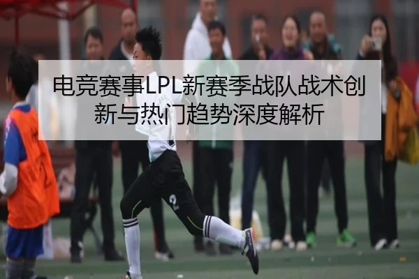 电竞赛事LPL新赛季战队战术创新与热门趋势深度解析